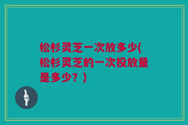 松杉灵芝一次放多少(松杉灵芝的一次投放量是多少?) 松杉灵芝一次放多少(松杉灵芝的一次投放量是多少?)
