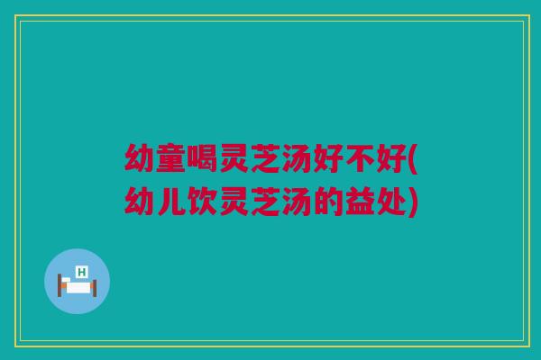 幼童喝灵芝汤好不好(幼儿饮灵芝汤的益处) 幼童喝灵芝汤好不好(幼儿饮灵芝汤的益处)