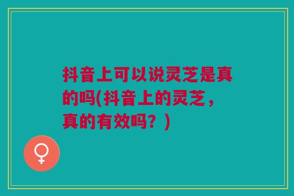 抖音上可以说灵芝是真的吗(抖音上的灵芝,真的有效吗?) 抖音上可以说灵芝是真的吗(抖音上的灵芝,真的有效吗?)