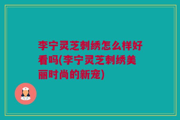 李宁灵芝刺绣怎么样好看吗(李宁灵芝刺绣美丽时尚的新宠) 李宁灵芝刺绣怎么样好看吗(李宁灵芝刺绣美丽时尚的新宠)