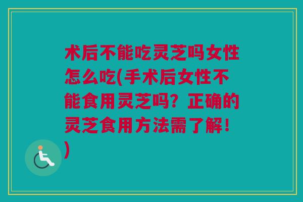 术后不能吃灵芝吗女性怎么吃(手术后女性不能食用灵芝吗？正确的灵芝食用方法需了解！)