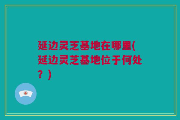 延边灵芝基地在哪里(延边灵芝基地位于何处？)