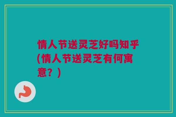情人节送灵芝好吗知乎(情人节送灵芝有何寓意？)