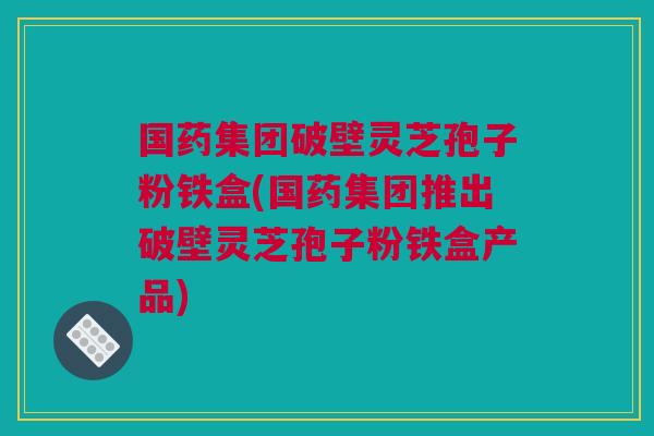 国药集团破壁灵芝孢子粉铁盒(国药集团推出破壁灵芝孢子粉铁盒产品)