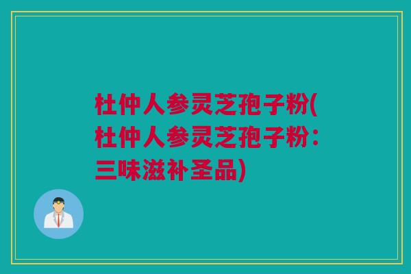 杜仲人参灵芝孢子粉(杜仲人参灵芝孢子粉：三味滋补圣品)
