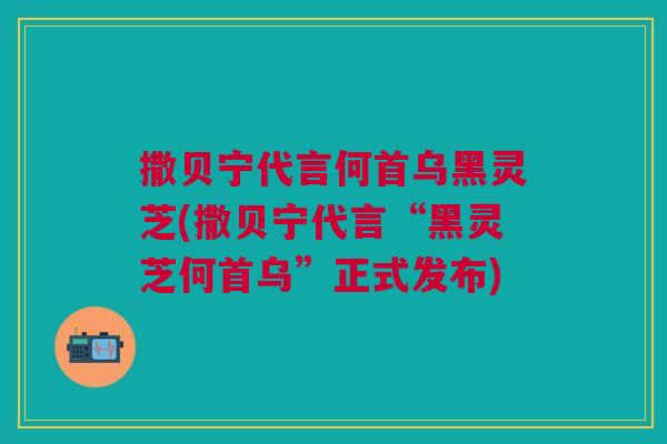撒贝宁代言何首乌黑灵芝(撒贝宁代言“黑灵芝何首乌”正式发布)