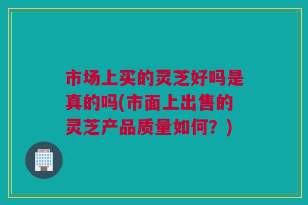 市场上买的灵芝好吗是真的吗(市面上出售的灵芝产品质量如何？)