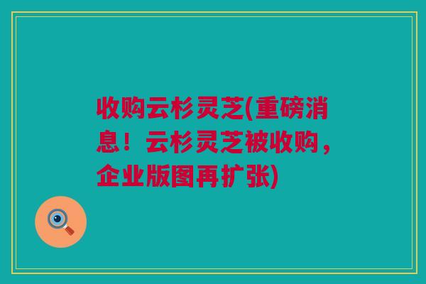 收购云杉灵芝(重磅消息！云杉灵芝被收购，企业版图再扩张)