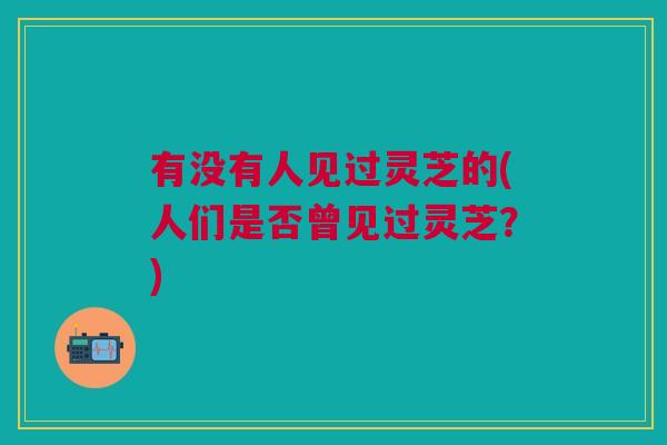 有没有人见过灵芝的(人们是否曾见过灵芝?) 有没有人见过灵芝的(人们是否曾见过灵芝?)