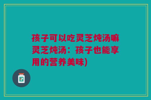 孩子可以吃灵芝炖汤嘛灵芝炖汤：孩子也能享用的营养美味)
