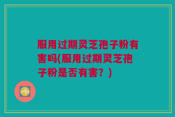 服用过期灵芝孢子粉有害吗(服用过期灵芝孢子粉是否有害？)