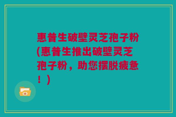 惠普生破壁灵芝孢子粉(惠普生推出破壁灵芝孢子粉,助您摆脱疲惫!) 惠普生破壁灵芝孢子粉(惠普生推出破壁灵芝孢子粉,助您摆脱疲惫!)