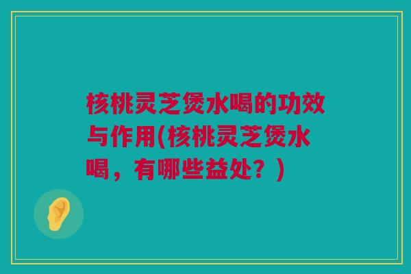 核桃灵芝煲水喝的功效与作用(核桃灵芝煲水喝,有哪些益处?) 核桃灵芝煲水喝的功效与作用(核桃灵芝煲水喝,有哪些益处?)