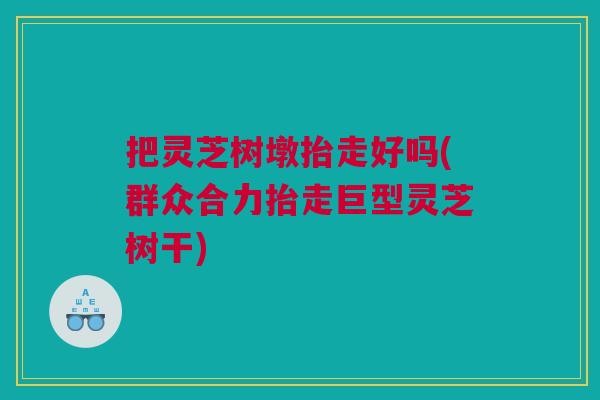 把灵芝树墩抬走好吗(群众合力抬走巨型灵芝树干) 把灵芝树墩抬走好吗(群众合力抬走巨型灵芝树干)