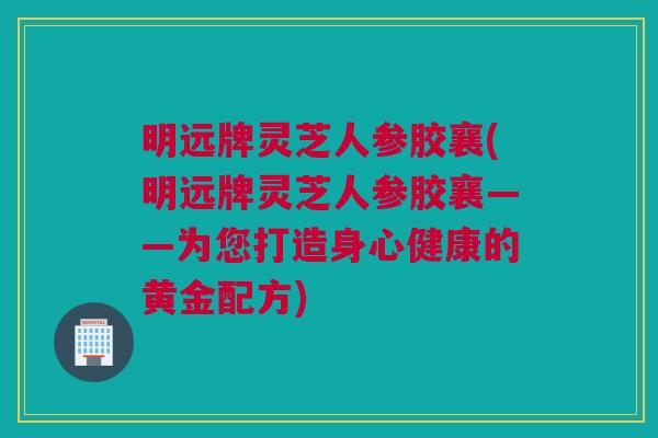 明远牌灵芝人参胶襄(明远牌灵芝人参胶襄——为您打造身心健康的黄金配方) 明远牌灵芝人参胶襄(明远牌灵芝人参胶襄——为您打造身心健康的黄金配方)