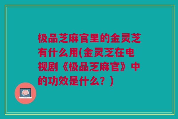 极品芝麻官里的金灵芝有什么用(金灵芝在电视剧《极品芝麻官》中的功效是什么?) 极品芝麻官里的金灵芝有什么用(金灵芝在电视剧《极品芝麻官》中的功效是什么?)