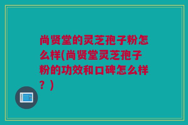 尚贤堂的灵芝孢子粉怎么样(尚贤堂灵芝孢子粉的功效和口碑怎么样？)