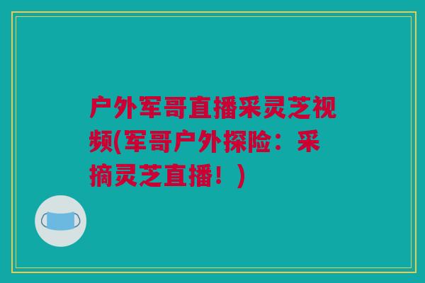 户外军哥直播采灵芝视频(军哥户外探险：采摘灵芝直播！)