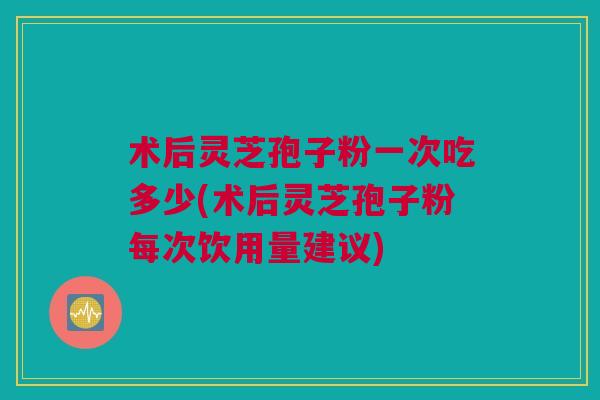 术后灵芝孢子粉一次吃多少(术后灵芝孢子粉每次饮用量建议)