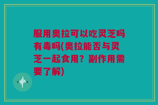 服用奥拉可以吃灵芝吗有毒吗(奥拉能否与灵芝一起食用?副作用需要了解) 服用奥拉可以吃灵芝吗有毒吗(奥拉能否与灵芝一起食用?副作用需要了解)
