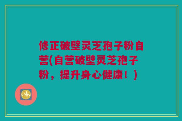 修正破壁灵芝孢子粉自营(自营破壁灵芝孢子粉，提升身心健康！)