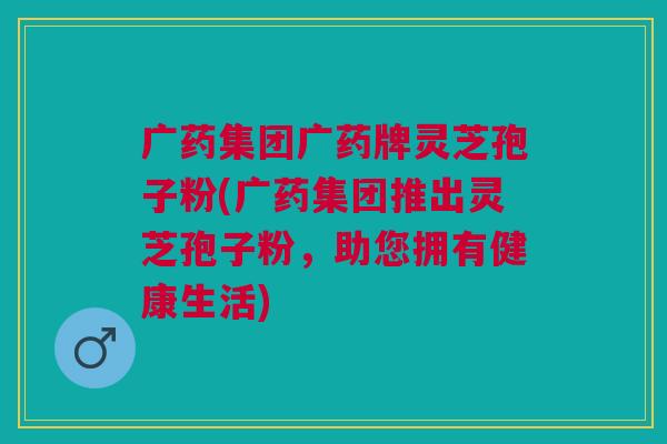 广药集团广药牌灵芝孢子粉(广药集团推出灵芝孢子粉,助您拥有健康生活) 广药集团广药牌灵芝孢子粉(广药集团推出灵芝孢子粉,助您拥有健康生活)