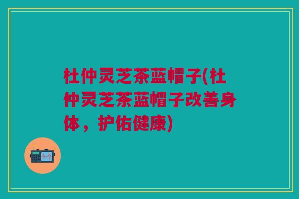 杜仲灵芝茶蓝帽子(杜仲灵芝茶蓝帽子改善身体,护佑健康) 杜仲灵芝茶蓝帽子(杜仲灵芝茶蓝帽子改善身体,护佑健康)