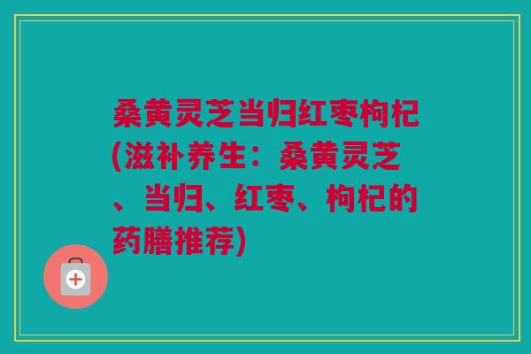 桑黄灵芝当归红枣枸杞(滋补养生:桑黄灵芝、当归、红枣、枸杞的药膳推荐) 桑黄灵芝当归红枣枸杞(滋补养生:桑黄灵芝、当归、红枣、枸杞的药膳推荐)