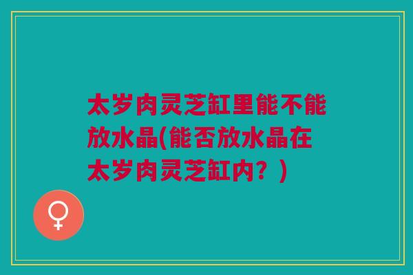 太岁肉灵芝缸里能不能放水晶(能否放水晶在太岁肉灵芝缸内？)