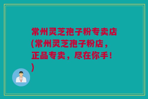 常州灵芝孢子粉专卖店(常州灵芝孢子粉店，正品专卖，尽在你手！)