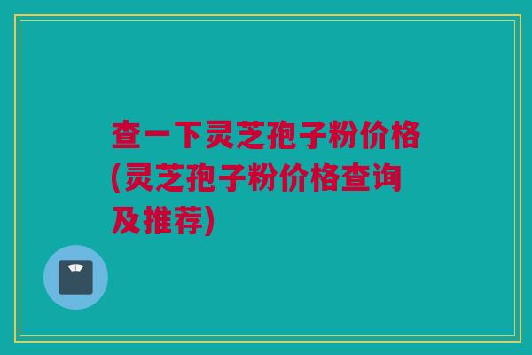 查一下灵芝孢子粉价格(灵芝孢子粉价格查询及推荐) 查一下灵芝孢子粉价格(灵芝孢子粉价格查询及推荐)