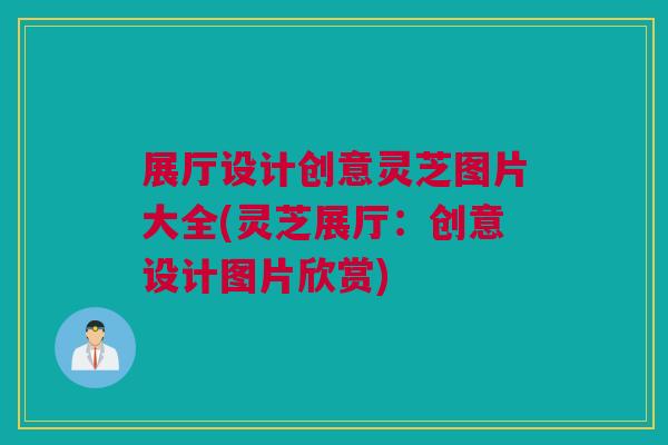 展厅设计创意灵芝图片大全(灵芝展厅：创意设计图片欣赏)