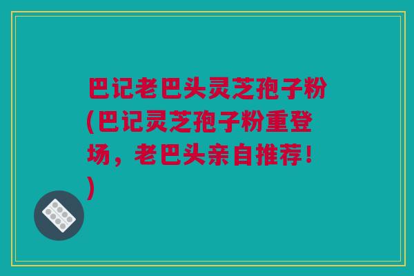 巴记老巴头灵芝孢子粉(巴记灵芝孢子粉重登场,老巴头亲自推荐!) 巴记老巴头灵芝孢子粉(巴记灵芝孢子粉重登场,老巴头亲自推荐!)