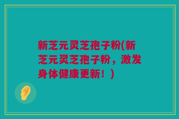 新芝元灵芝孢子粉(新芝元灵芝孢子粉,激发身体健康更新!) 新芝元灵芝孢子粉(新芝元灵芝孢子粉,激发身体健康更新!)