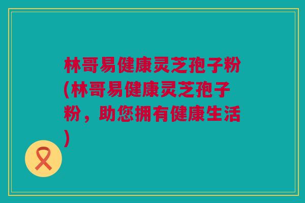 林哥易健康灵芝孢子粉(林哥易健康灵芝孢子粉,助您拥有健康生活) 林哥易健康灵芝孢子粉(林哥易健康灵芝孢子粉,助您拥有健康生活)