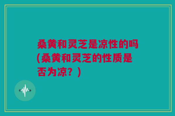 桑黄和灵芝是凉性的吗(桑黄和灵芝的性质是否为凉?) 桑黄和灵芝是凉性的吗(桑黄和灵芝的性质是否为凉?)