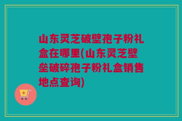 山东灵芝破壁孢子粉礼盒在哪里(山东灵芝壁垒破碎孢子粉礼盒销售地点查询) 山东灵芝破壁孢子粉礼盒在哪里(山东灵芝壁垒破碎孢子粉礼盒销售地点查询)