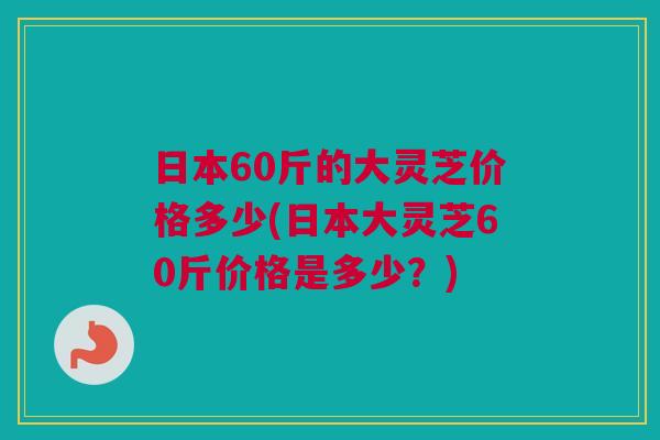 日本60斤的大灵芝价格多少(日本大灵芝60斤价格是多少?) 日本60斤的大灵芝价格多少(日本大灵芝60斤价格是多少?)