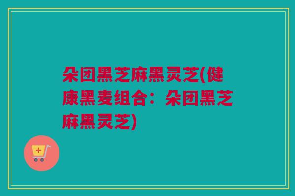 朵团黑芝麻黑灵芝(健康黑麦组合:朵团黑芝麻黑灵芝) 朵团黑芝麻黑灵芝(健康黑麦组合:朵团黑芝麻黑灵芝)