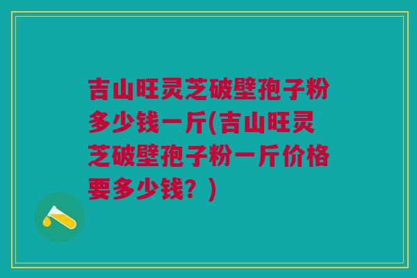 吉山旺灵芝破壁孢子粉多少钱一斤(吉山旺灵芝破壁孢子粉一斤价格要多少钱?) 吉山旺灵芝破壁孢子粉多少钱一斤(吉山旺灵芝破壁孢子粉一斤价格要多少钱?)