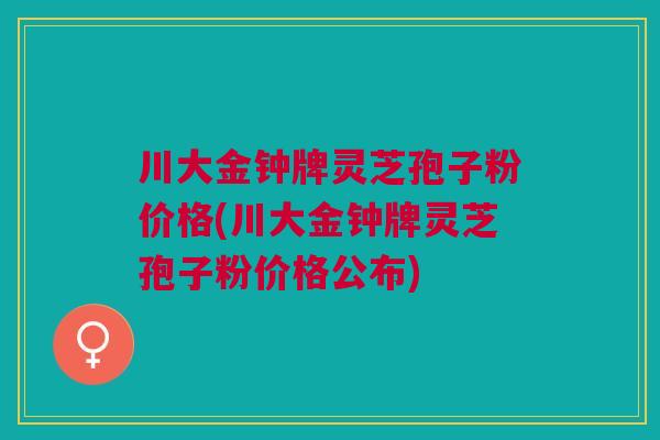 川大金钟牌灵芝孢子粉价格(川大金钟牌灵芝孢子粉价格公布) 川大金钟牌灵芝孢子粉价格(川大金钟牌灵芝孢子粉价格公布)