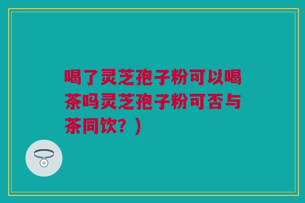 喝了灵芝孢子粉可以喝茶吗灵芝孢子粉可否与茶同饮?) 喝了灵芝孢子粉可以喝茶吗灵芝孢子粉可否与茶同饮?)