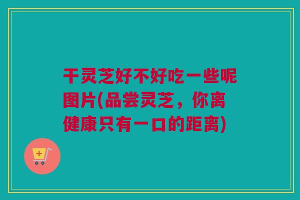 干灵芝好不好吃一些呢图片(品尝灵芝,你离健康只有一口的距离) 干灵芝好不好吃一些呢图片(品尝灵芝,你离健康只有一口的距离)