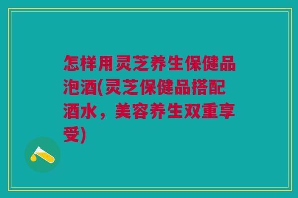怎样用灵芝养生保健品泡酒(灵芝保健品搭配酒水,美容养生双重享受) 怎样用灵芝养生保健品泡酒(灵芝保健品搭配酒水,美容养生双重享受)