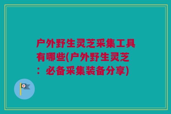 户外野生灵芝采集工具有哪些(户外野生灵芝:必备采集装备分享) 户外野生灵芝采集工具有哪些(户外野生灵芝:必备采集装备分享)