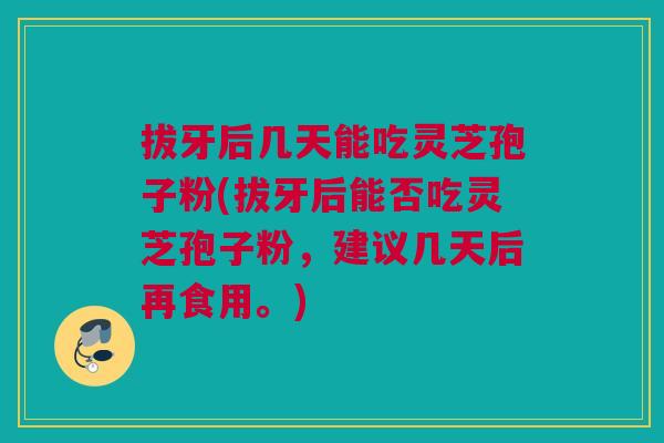 拔牙后几天能吃灵芝孢子粉(拔牙后能否吃灵芝孢子粉,建议几天后再食用。) 拔牙后几天能吃灵芝孢子粉(拔牙后能否吃灵芝孢子粉,建议几天后再食用。)