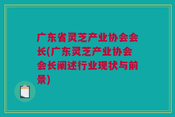 广东省灵芝产业协会会长(广东灵芝产业协会会长阐述行业现状与前景) 广东省灵芝产业协会会长(广东灵芝产业协会会长阐述行业现状与前景)
