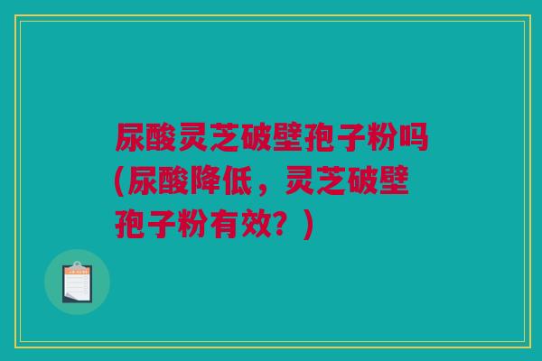 尿酸灵芝破壁孢子粉吗(尿酸降低,灵芝破壁孢子粉有效?) 尿酸灵芝破壁孢子粉吗(尿酸降低,灵芝破壁孢子粉有效?)