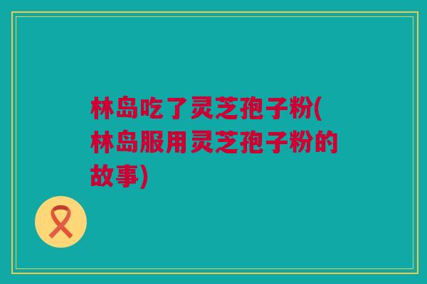 林岛吃了灵芝孢子粉(林岛服用灵芝孢子粉的故事) 林岛吃了灵芝孢子粉(林岛服用灵芝孢子粉的故事)