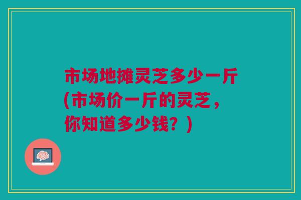 市场地摊灵芝多少一斤(市场价一斤的灵芝,你知道多少钱?) 市场地摊灵芝多少一斤(市场价一斤的灵芝,你知道多少钱?)